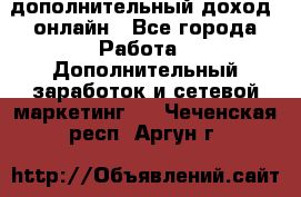 дополнительный доход  онлайн - Все города Работа » Дополнительный заработок и сетевой маркетинг   . Чеченская респ.,Аргун г.